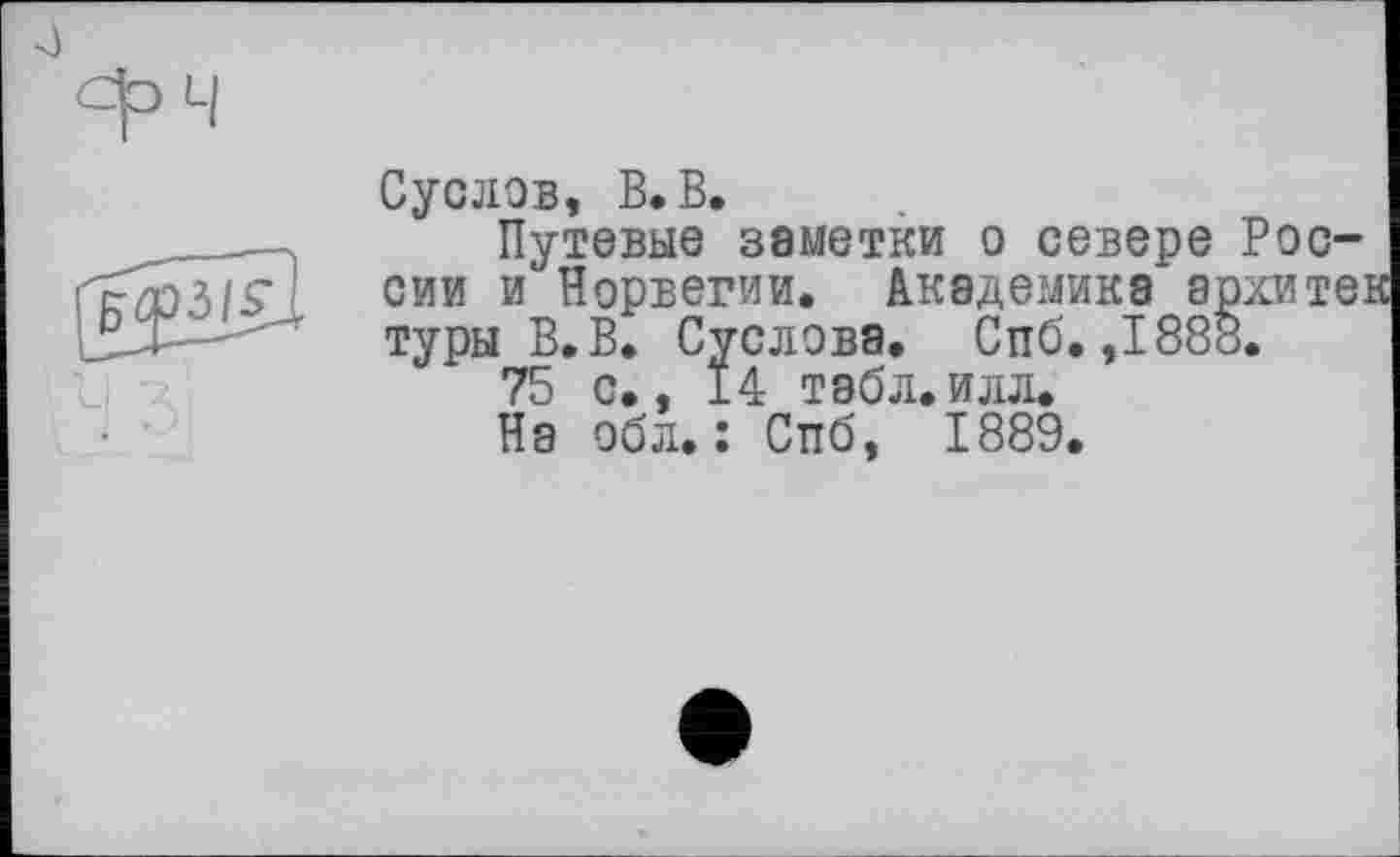 ﻿
Суслов, В. В.
Путевые 38МЄТКИ о севере России и Норвегии. Академика архи тез туры В. В. Суслова. Спб. ,1888.
75 с., 14 табл.илл.
На обл. : Сттб, 1889.